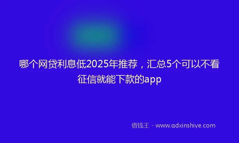 哪个网贷利息低2025年推荐，汇总5个可以不看征信就能下款的app