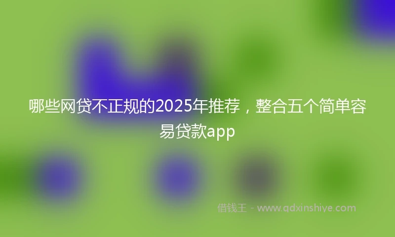 哪些网贷不正规的2025年推荐，整合五个简单容易贷款app