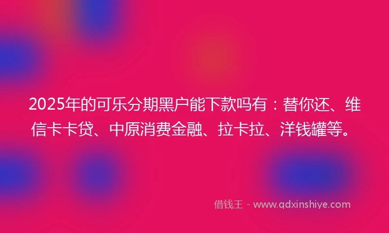 2025年的可乐分期黑户能下款吗有：替你还、维信卡卡贷、中原消费金融、拉卡拉、洋钱罐等。
