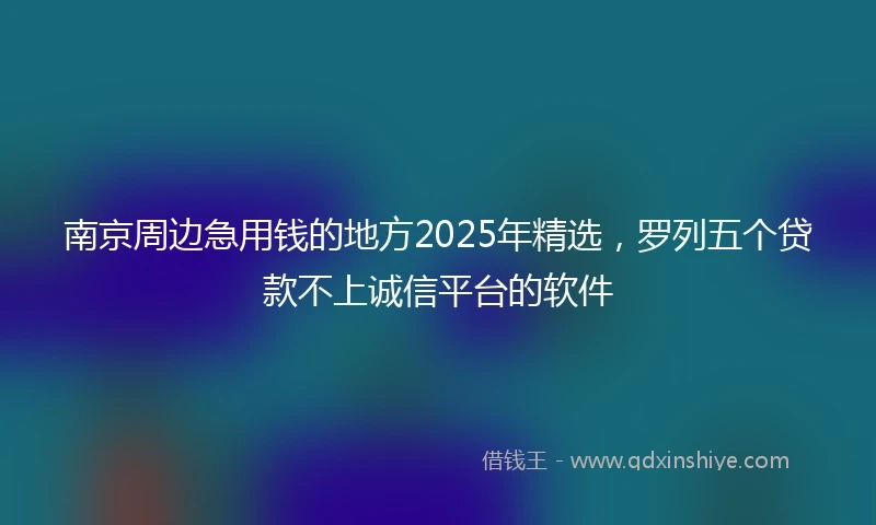 南京周边急用钱的地方2025年精选，罗列五个贷款不上诚信平台的软件