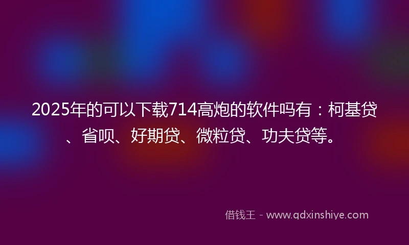 2025年的可以下载714高炮的软件吗有：柯基贷、省呗、好期贷、微粒贷、功夫贷等。