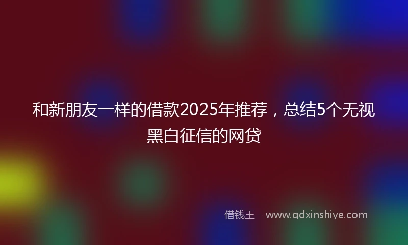 和新朋友一样的借款2025年推荐，总结5个无视黑白征信的网贷