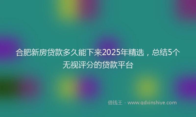 合肥新房贷款多久能下来2025年精选，总结5个无视评分的贷款平台