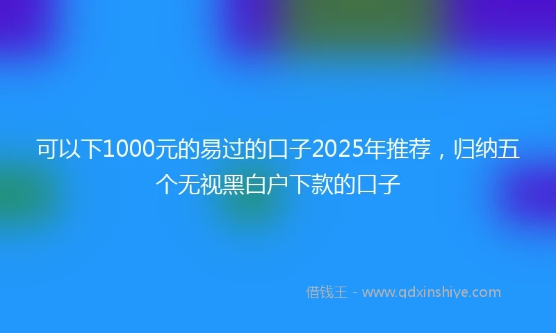 可以下1000元的易过的口子2025年推荐，归纳五个无视黑白户下款的口子
