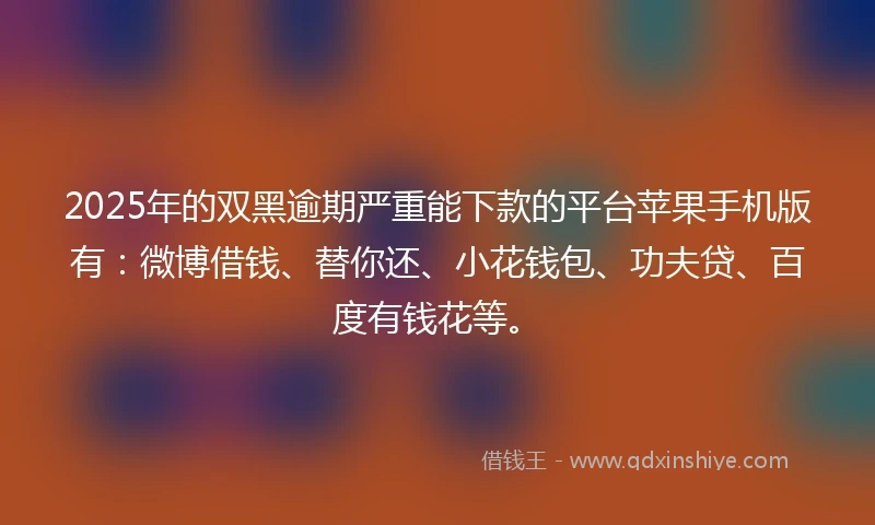 2025年的双黑逾期严重能下款的平台苹果手机版有：微博借钱、替你还、小花钱包、功夫贷、百度有钱花等。