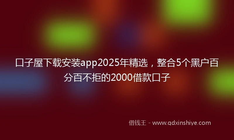 口子屋下载安装app2025年精选，整合5个黑户百分百不拒的2000借款口子