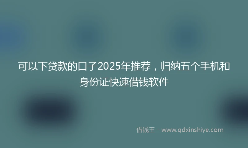 可以下贷款的口子2025年推荐，归纳五个手机和身份证快速借钱软件
