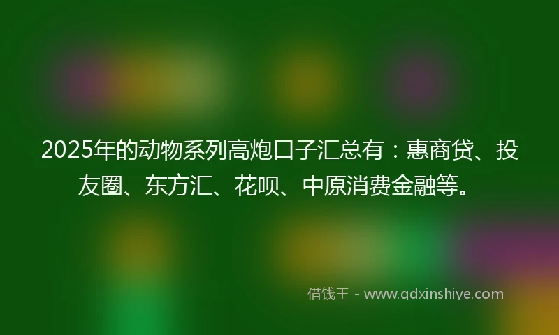 2025年的动物系列高炮口子汇总有:惠商贷、投友圈、东方汇、花呗、中原消费金融等。