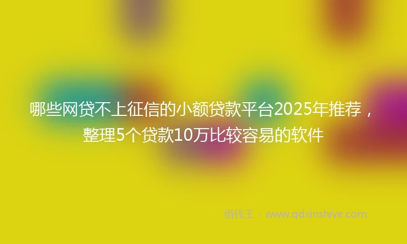 哪些网贷不上征信的小额贷款平台2025年推荐，整理5个贷款10万比较容易的软件