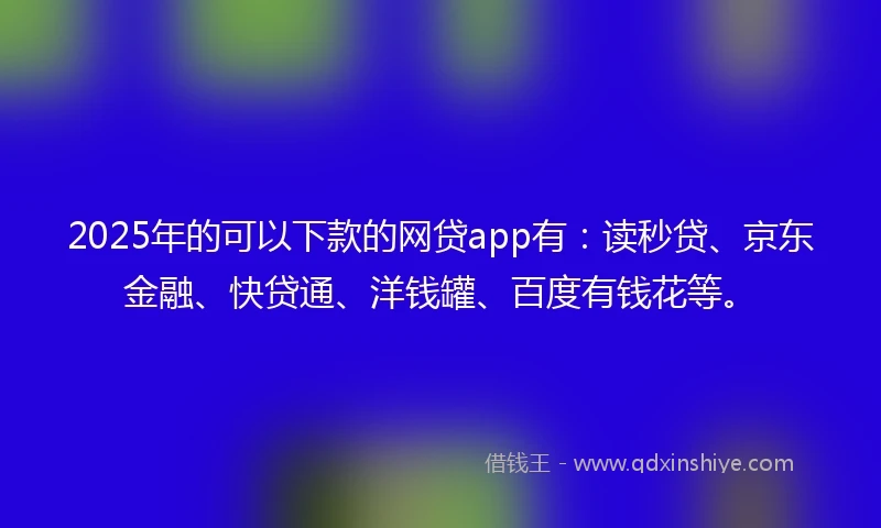 2025年的可以下款的网贷app有：读秒贷、京东金融、快贷通、洋钱罐、百度有钱花等。
