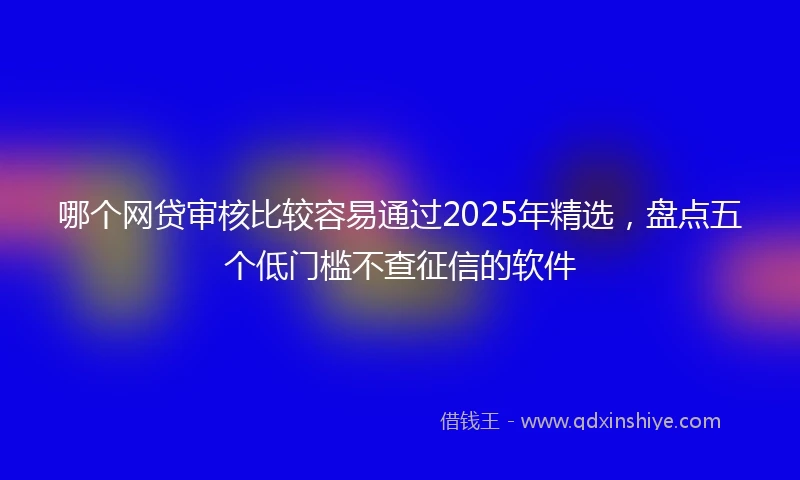 哪个网贷审核比较容易通过2025年精选，盘点五个低门槛不查征信的软件