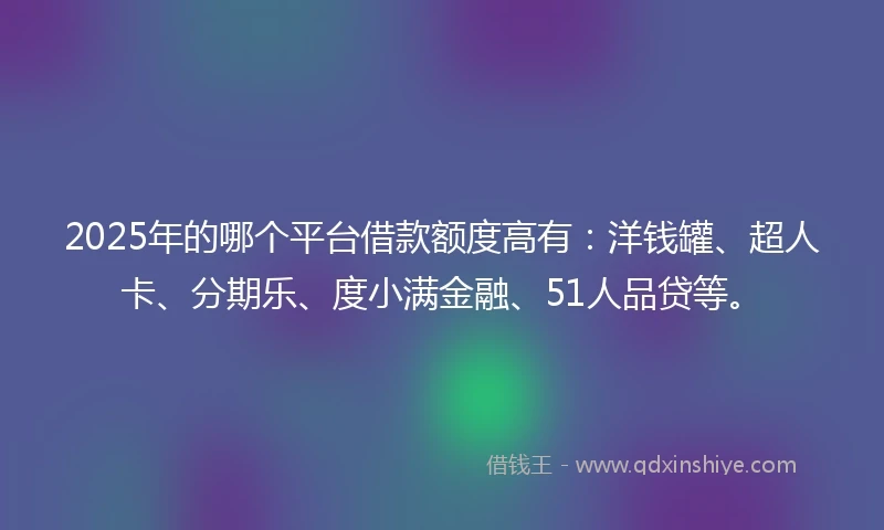 2025年的哪个平台借款额度高有：洋钱罐、超人卡、分期乐、度小满金融、51人品贷等。
