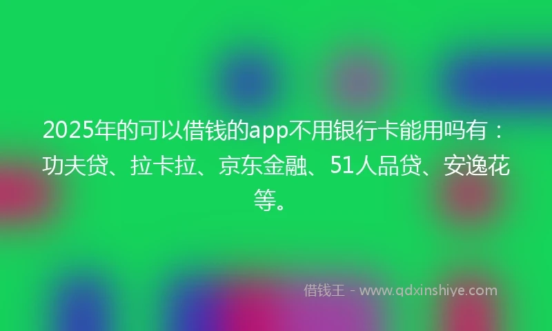 2025年的可以借钱的app不用银行卡能用吗有:功夫贷、拉卡拉、京东金融、51人品贷、安逸花等。