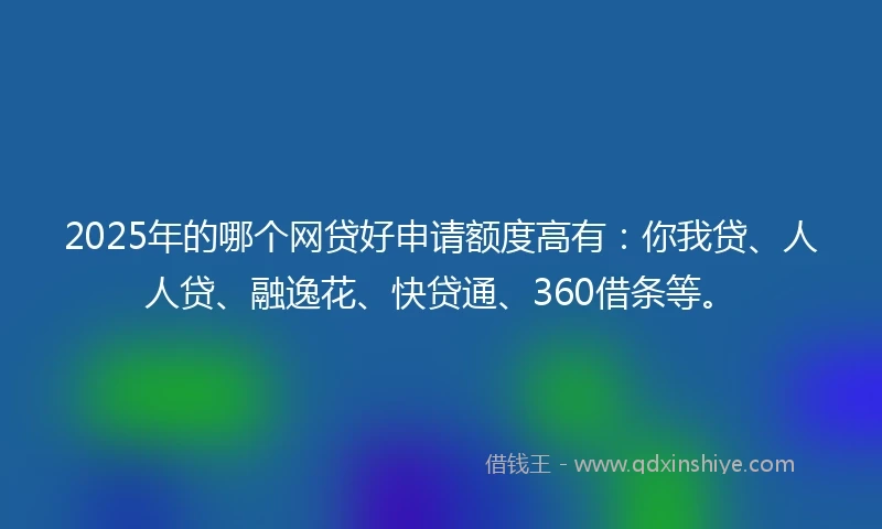 2025年的哪个网贷好申请额度高有：你我贷、人人贷、融逸花、快贷通、360借条等。