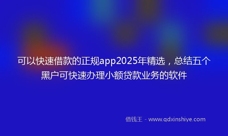 可以快速借款的正规app2025年精选，总结五个黑户可快速办理小额贷款业务的软件