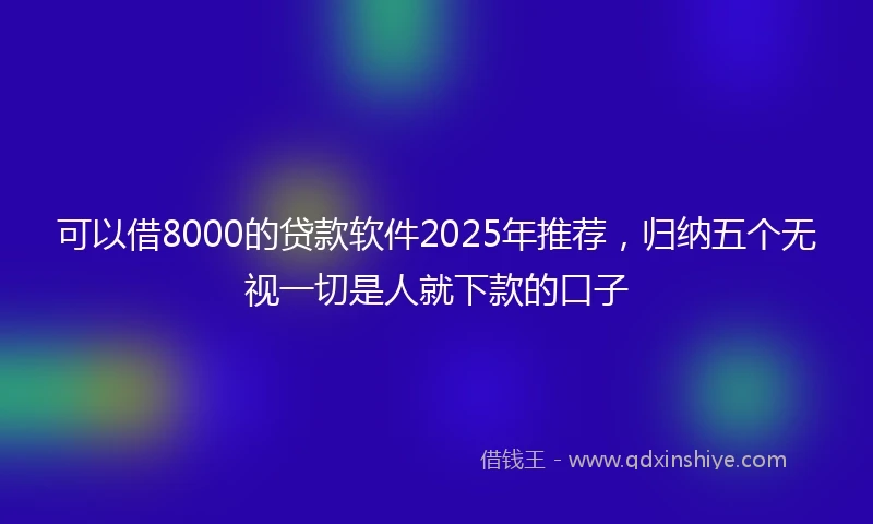 可以借8000的贷款软件2025年推荐，归纳五个无视一切是人就下款的口子
