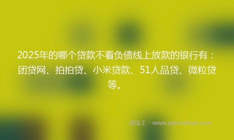 2025年的哪个贷款不看负债线上放款的银行有：团贷网、拍拍贷、小米贷款、51人品贷、微粒贷等。