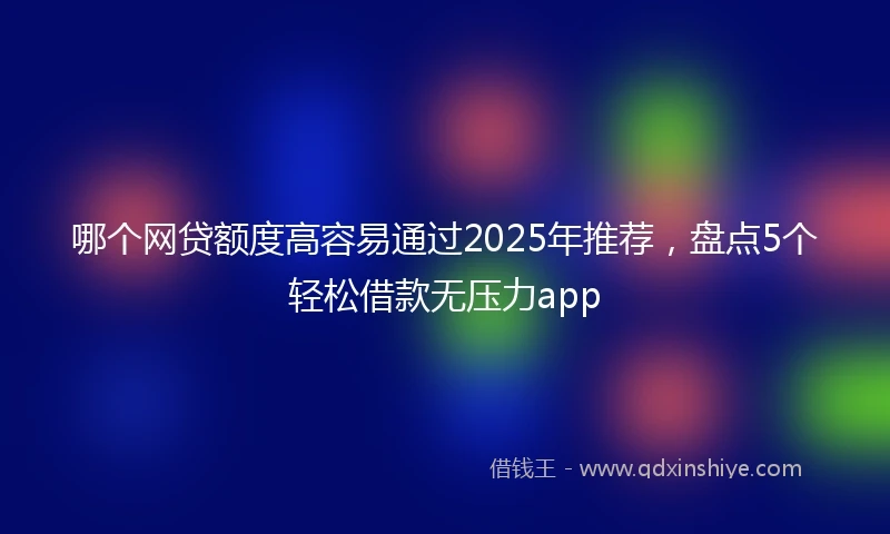 哪个网贷额度高容易通过2025年推荐,盘点5个轻松借款无压力app