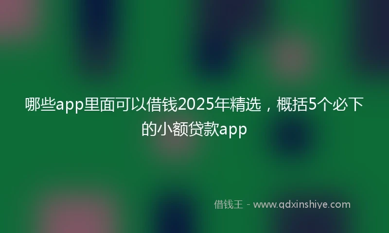 哪些app里面可以借钱2025年精选，概括5个必下的小额贷款app