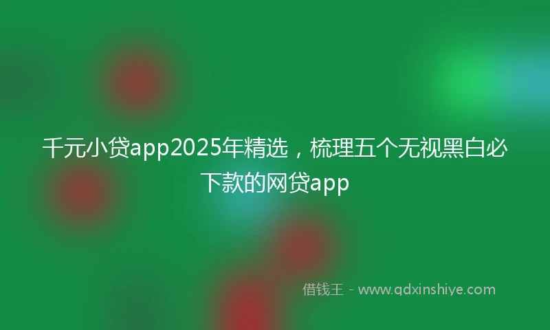 千元小贷app2025年精选，梳理五个无视黑白必下款的网贷app