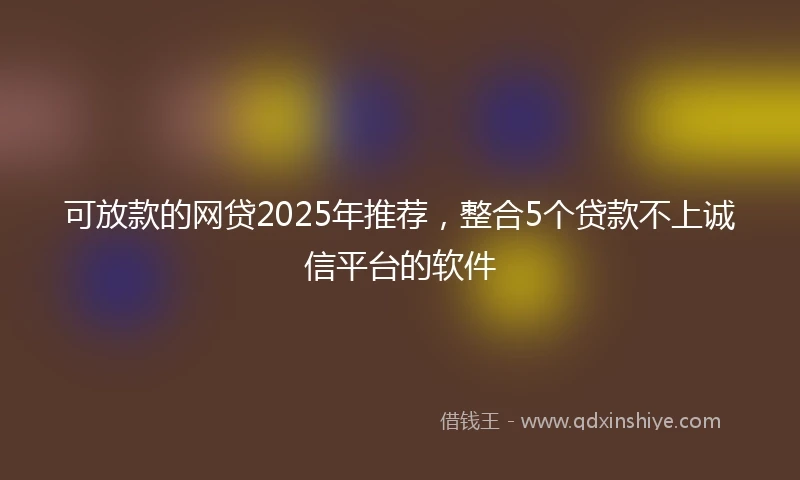 可放款的网贷2025年推荐，整合5个贷款不上诚信平台的软件