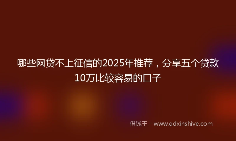 哪些网贷不上征信的2025年推荐，分享五个贷款10万比较容易的口子