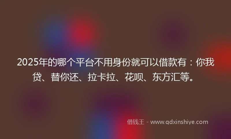 2025年的哪个平台不用身份就可以借款有：你我贷、替你还、拉卡拉、花呗、东方汇等。