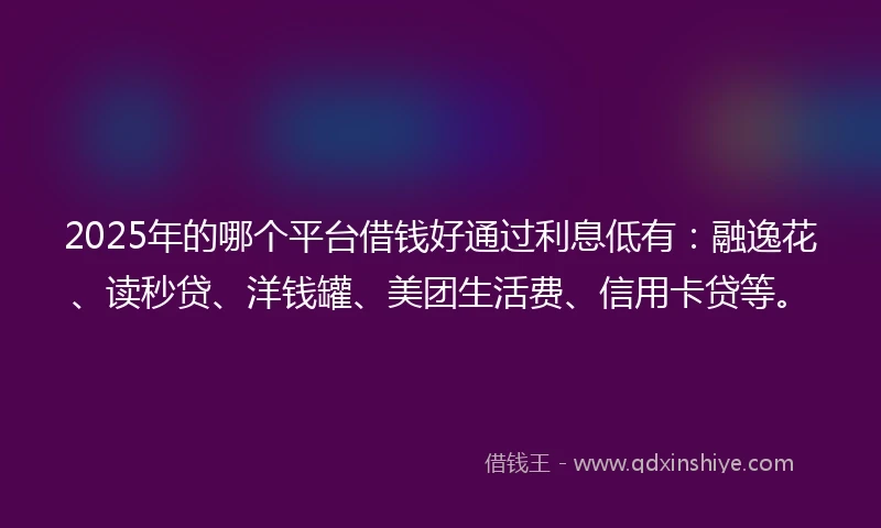 2025年的哪个平台借钱好通过利息低有：融逸花、读秒贷、洋钱罐、美团生活费、信用卡贷等。
