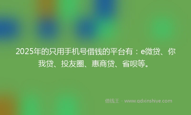2025年的只用手机号借钱的平台有：e微贷、你我贷、投友圈、惠商贷、省呗等。