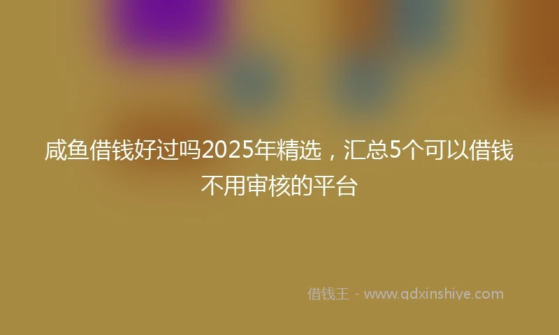 咸鱼借钱好过吗2025年精选，汇总5个可以借钱不用审核的平台