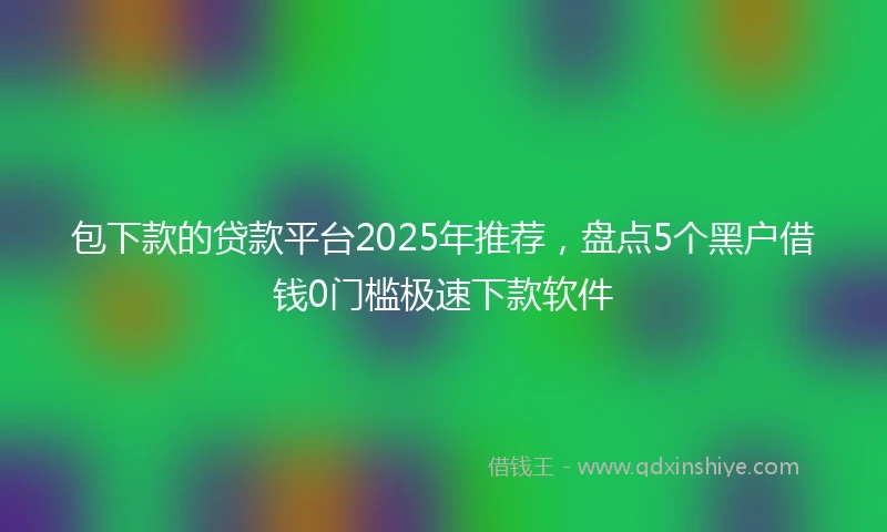包下款的贷款平台2025年推荐，盘点5个黑户借钱0门槛极速下款软件