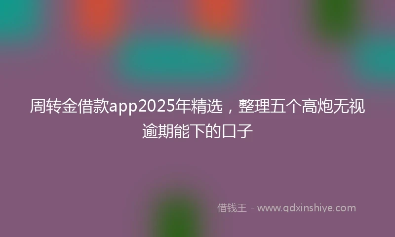 周转金借款app2025年精选，整理五个高炮无视逾期能下的口子