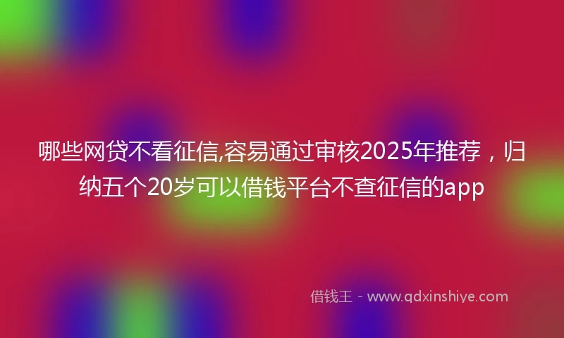 哪些网贷不看征信,容易通过审核2025年推荐，归纳五个20岁可以借钱平台不查征信的app