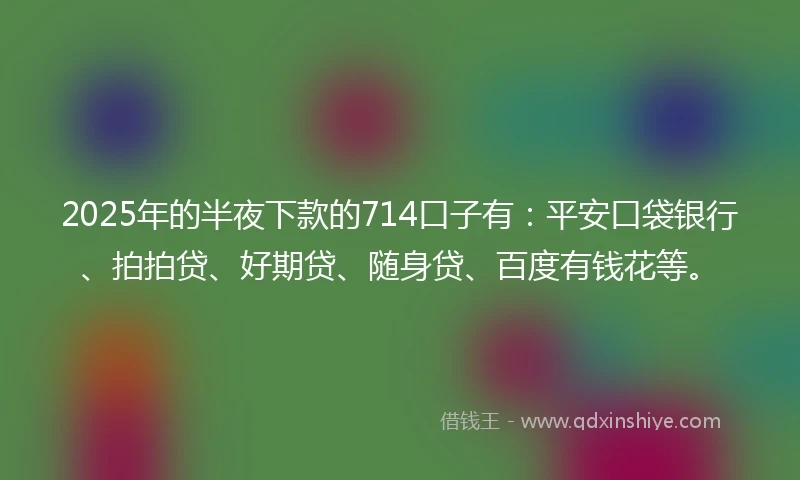 2025年的半夜下款的714口子有：平安口袋银行、拍拍贷、好期贷、随身贷、百度有钱花等。
