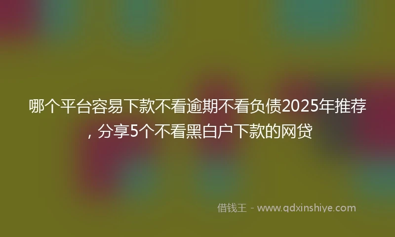 哪个平台容易下款不看逾期不看负债2025年推荐，分享5个不看黑白户下款的网贷