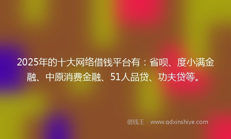 2025年的十大网络借钱平台有：省呗、度小满金融、中原消费金融、51人品贷、功夫贷等。
