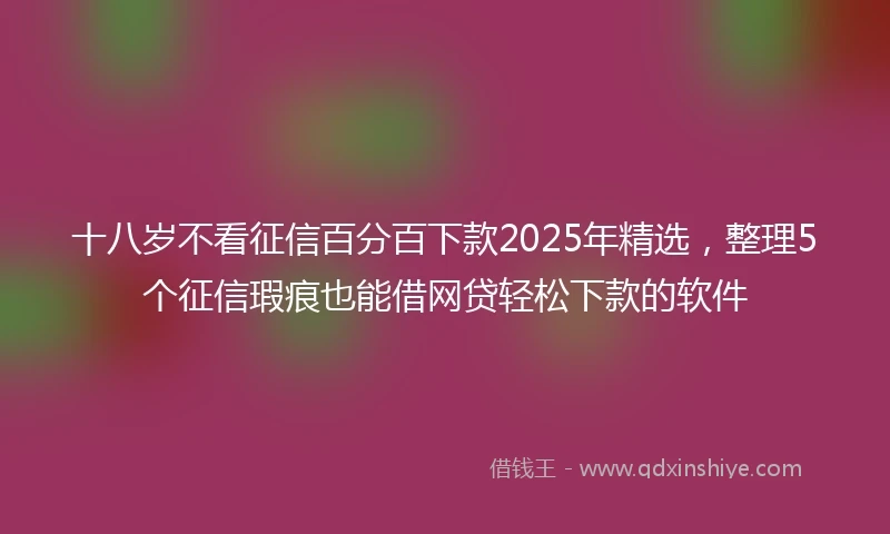 十八岁不看征信百分百下款2025年精选，整理5个征信瑕疵也能借网贷轻松下款的软件
