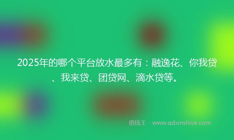 2025年的哪个平台放水最多有：融逸花、你我贷、我来贷、团贷网、滴水贷等。