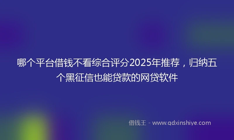 哪个平台借钱不看综合评分2025年推荐，归纳五个黑征信也能贷款的网贷软件