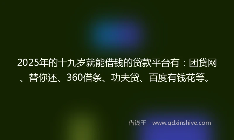 2025年的十九岁就能借钱的贷款平台有：团贷网、替你还、360借条、功夫贷、百度有钱花等。