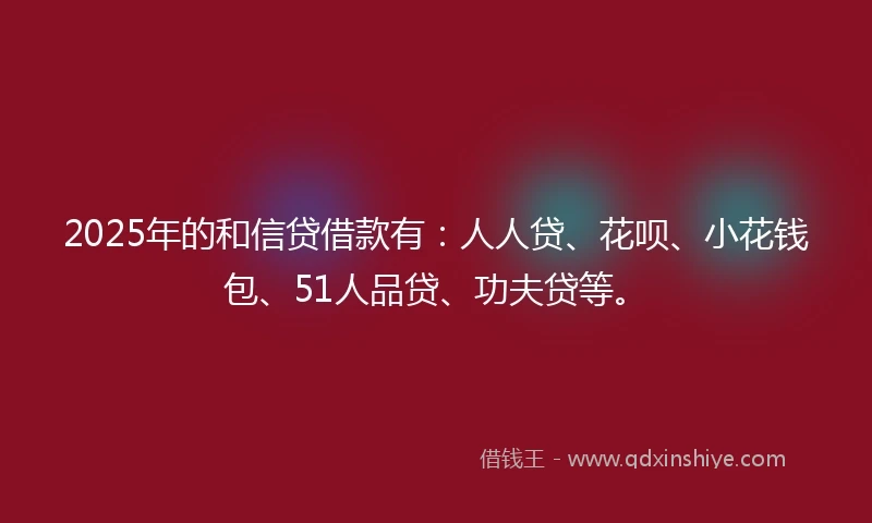 2025年的和信贷借款有：人人贷、花呗、小花钱包、51人品贷、功夫贷等。