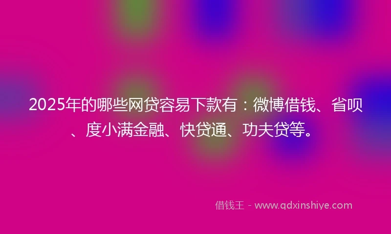 2025年的哪些网贷容易下款有：微博借钱、省呗、度小满金融、快贷通、功夫贷等。