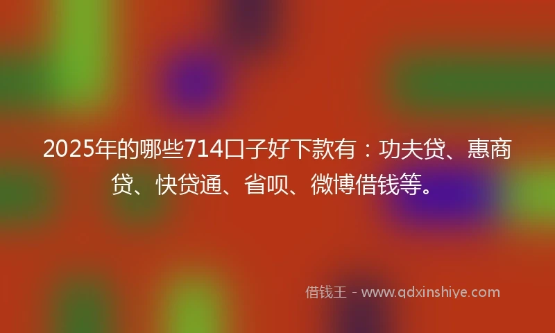 2025年的哪些714口子好下款有：功夫贷、惠商贷、快贷通、省呗、微博借钱等。