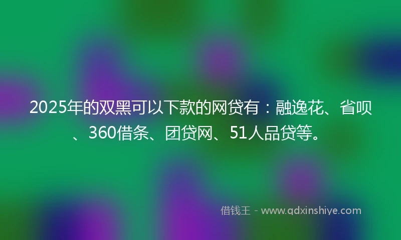 2025年的双黑可以下款的网贷有：融逸花、省呗、360借条、团贷网、51人品贷等。
