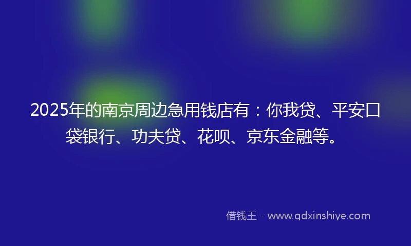 2025年的南京周边急用钱店有：你我贷、平安口袋银行、功夫贷、花呗、京东金融等。