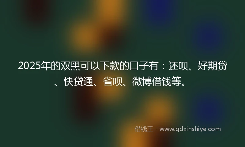 2025年的双黑可以下款的口子有：还呗、好期贷、快贷通、省呗、微博借钱等。