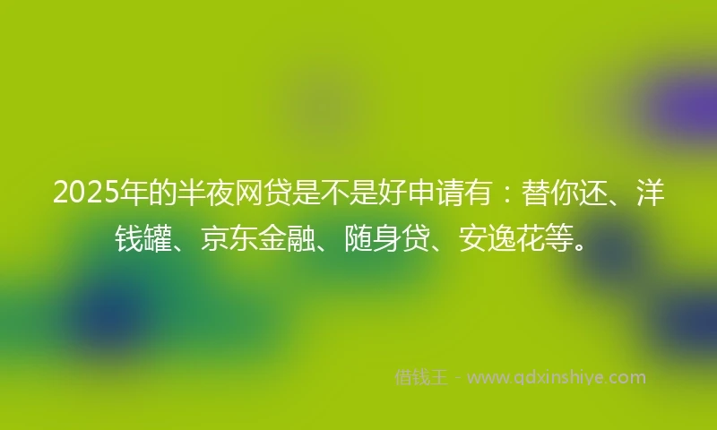 2025年的半夜网贷是不是好申请有：替你还、洋钱罐、京东金融、随身贷、安逸花等。
