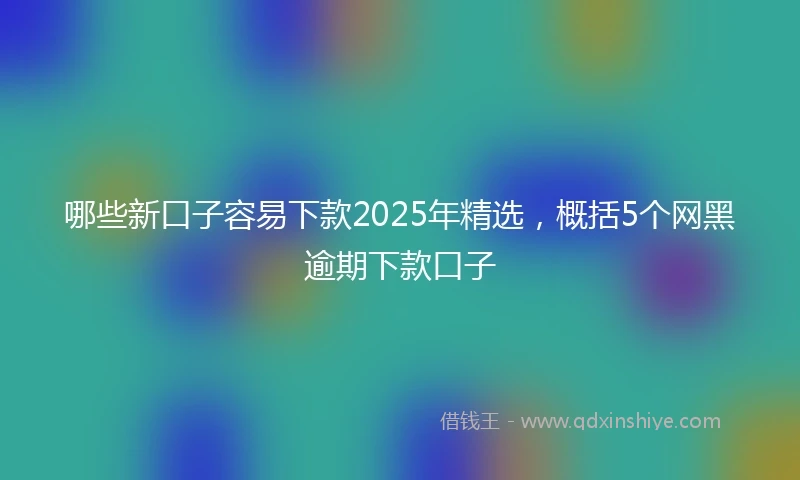 哪些新口子容易下款2025年精选，概括5个网黑逾期下款口子