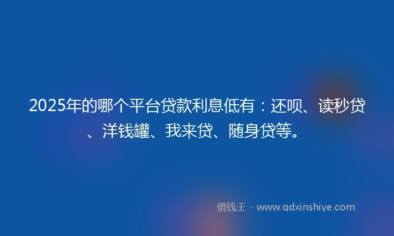 2025年的哪个平台贷款利息低有：还呗、读秒贷、洋钱罐、我来贷、随身贷等。