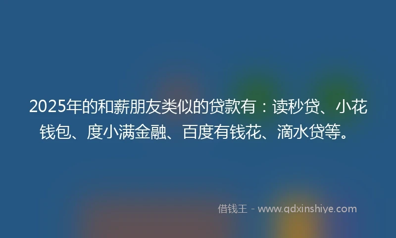 2025年的和薪朋友类似的贷款有：读秒贷、小花钱包、度小满金融、百度有钱花、滴水贷等。